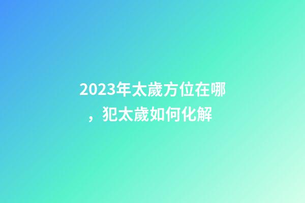 2023年太歲方位在哪，犯太歲如何化解